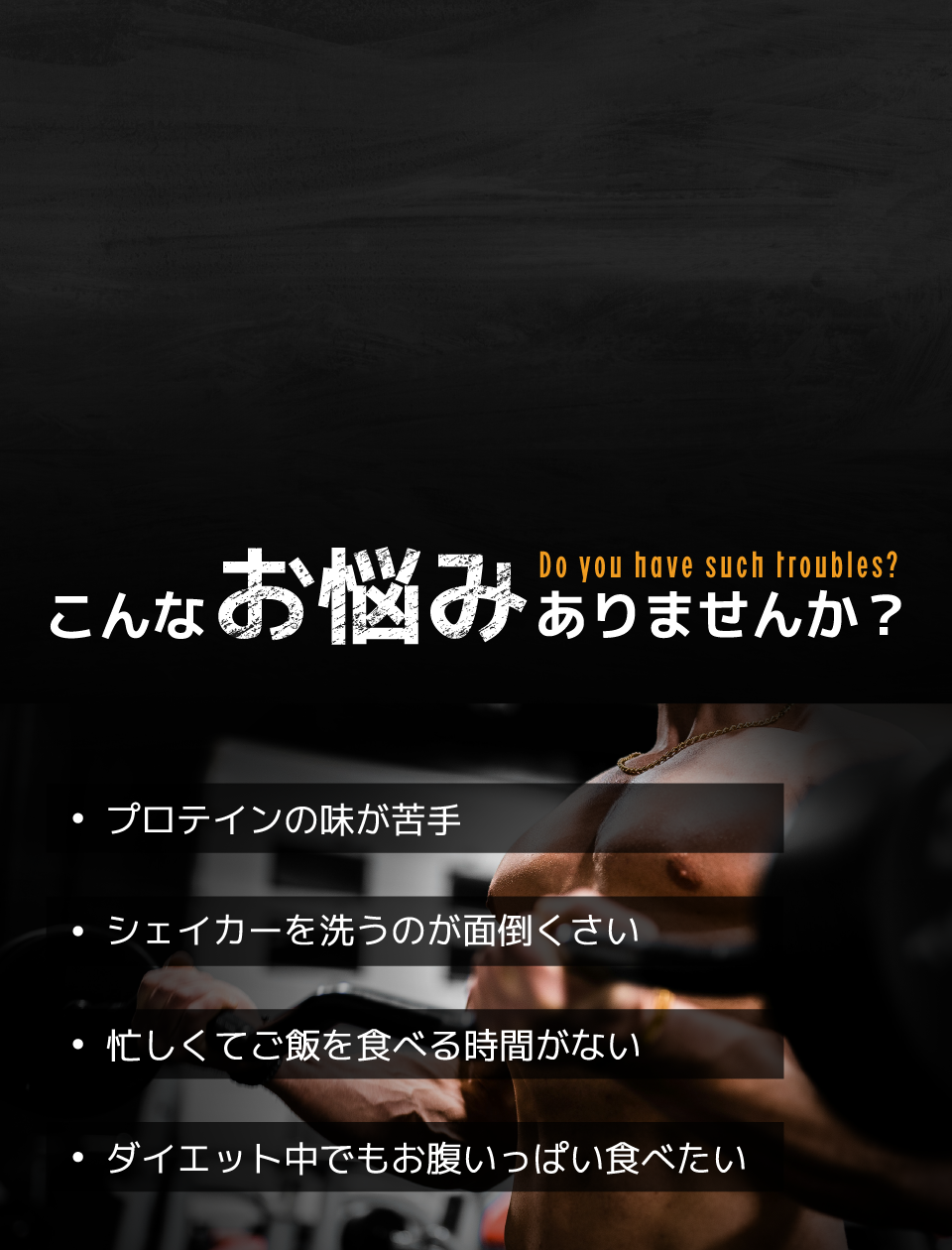 こんなお悩みありませんか？ | プロテインの味が苦手 | シェイカーを洗うのが面倒くさい | 忙しくてご飯を食べる時間がない | ダイエット中でもお腹いっぱい食べたい